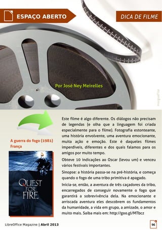 LibreOffice Magazine | Abril 2013 96
ESPAÇO ABERTO DICA DE FILMEDICA DE FILME
Este filme é algo diferente. Os diálogos não precisam
de legendas (e olha que a linguagem foi criada
especialmente para o filme). Fotografia estonteante,
uma história envolvente, uma aventura emocionante,
muita ação e emoção. Este é daqueles filmes
imperdíveis, diferentes e dos quais falamos para os
amigos por muito tempo.
Obteve 10 indicações ao Oscar (levou um) e venceu
vários festivais importantes.
Sinopse: a história passa-se na pré-história, e começa
quando o fogo de uma tribo primitiva é apagado.
Inicia-se, então, a aventura de três caçadores da tribo,
encarregados de conseguir novamente o fogo que
garantirá a sobrevivência dela. Na emocionante e
arriscada aventura eles descobrem os fundamentos
da humanidade, a vida em grupo, a amizade, o amor e
muito mais. Saiba mais em: http://goo.gl/MTbcz
Por José Ney MeirellesPor José Ney Meirelles
morgueFile
A guerra do fogo (1981)A guerra do fogo (1981)
FrançaFrança
 
