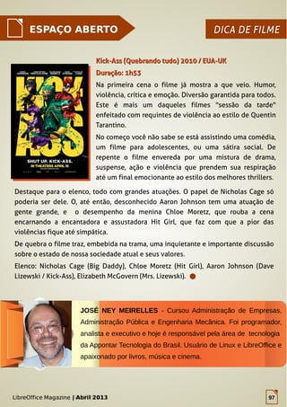 LibreOffice Magazine | Abril 2013 97
ESPAÇO ABERTO DICA DE FILMEDICA DE FILME
Destaque para o elenco, todo com grandes atuações. O papel de Nicholas Cage só
poderia ser dele. O, até então, desconhecido Aaron Johnson tem uma atuação de
gente grande, e o desempenho da menina Chloe Moretz, que rouba a cena
encarnando a encantadora e assustadora Hit Girl, que faz com que a pior das
violências fique até simpática.
De quebra o filme traz, embebida na trama, uma inquietante e importante discussão
sobre o estado de nossa sociedade atual e seus valores.
Elenco: Nicholas Cage (Big Daddy), Chloe Moretz (Hit Girl), Aaron Johnson (Dave
Lizewski / Kick-Ass), Elizabeth McGovern (Mrs. Lizewski).
Kick-Ass (Quebrando tudo) 2010 / EUA-UKKick-Ass (Quebrando tudo) 2010 / EUA-UK
Duração: 1h53Duração: 1h53
Na primeira cena o filme já mostra a que veio. Humor,
violência, crítica e emoção. Diversão garantida para todos.
Este é mais um daqueles filmes "sessão da tarde"
enfeitado com requintes de violência ao estilo de Quentin
Tarantino.
No começo você não sabe se está assistindo uma comédia,
um filme para adolescentes, ou uma sátira social. De
repente o filme envereda por uma mistura de drama,
suspense, ação e violência que prendem sua respiração
até um final emocionante ao estilo dos melhores thrillers.
JOSÉ NEY MEIRELLES - Cursou Administração de Empresas,
Administração Pública e Engenharia Mecânica. Foi programador,
analista e executivo e hoje é responsável pela área de tecnologia
da Appontar Tecnologia do Brasil. Usuário de Linux e LibreOffice e
apaixonado por livros, música e cinema.
LibreOffice Magazine | Abril 2013 97
 
