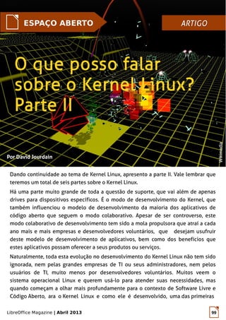 LibreOffice Magazine | Abril 2013 99
Por David JourdainPor David Jourdain
Dando continuidade ao tema de Kernel Linux, apresento a parte II. Vale lembrar que
teremos um total de seis partes sobre o Kernel Linux.
Há uma parte muito grande de toda a questão de suporte, que vai além de apenas
drives para dispositivos específicos. É o modo de desenvolvimento do Kernel, que
também influenciou o modelo de desenvolvimento da maioria dos aplicativos de
código aberto que seguem o modo colaborativo. Apesar de ser controverso, este
modo colaborativo de desenvolvimento tem sido a mola propulsora que atraí a cada
ano mais e mais empresas e desenvolvedores voluntários, que desejam usufruir
deste modelo de desenvolvimento de aplicativos, bem como dos benefícios que
estes aplicativos possam oferecer a seus produtos ou serviços.
Naturalmente, toda esta evolução no desenvolvimento do Kernel Linux não tem sido
ignorada, nem pelas grandes empresas de TI ou seus administradores, nem pelos
usuários de TI, muito menos por desenvolvedores voluntários. Muitos veem o
sistema operacional Linux e querem usá-lo para atender suas necessidades, mas
quando começam a olhar mais profundamente para o contexto de Software Livre e
Código Aberto, ara o Kernel Linux e como ele é desenvolvido, uma das primeiras
ESPAÇO ABERTO ARTIGOARTIGO
WikimediaWikimedia
 