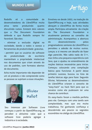 LibreOffice Magazine | Junho 2013 10
MUNDO LIBRE
Artigo
Rodolfo vê a comunidade de
desenvolvedores do LibreOffice muita
ativa tanto produzindo quanto
discutindo rumos. Existem dois valores
que a The Document Foundation
defende e que Rodolfo sempre foi
favorável. São eles:
- eliminar a exclusão digital na
sociedade, dando a todos o acesso a
ferramentas de produtividade gratuitas.
- permitir que os usuários de software
de produtividade de escritório
mantenham a propriedade intelectual
nos documentos que criam através do
uso de padrões, com formatos abertos
de documento.
Acha muito importante não depender de
um só produto e não compreende como
as pessoas se sujeitam a essas situações.
Envolveu-se desde 2002, na tradução do
OpenOffice.org e hoje, suas atividades
abraçam o LibreOffice de forma muita
ampla. Participou ativamente da criação
da The Document Foundation e
atualmente pertence ao conselho de
administração. Acompanhou a abertura
do desenvolvimento pelos
programadores seniores do LibreOffice e
percebeu a adesão de muitos outros.
Lançou a si mesmo um desafio de fazer
algo parecido. Não sabia nada de C++,
mas tinha uma pequena experiência com
Java, que o ajudou no entendimento de
noções básicas necessárias para iniciar.
Começou colocando uma compilação
básica para funcionar. A partir desse
primeiro sucesso, buscou na lista de
tarefas básicas algo para fazer. Segundo
Olivier, felizmente os desenvolvedores
do LibreOffice criaram o conceito de
“easy-hack” ou hack fácil para que os
novatos como ele pudessem ter uma
chance de contribuir.
Os easy-hacks foram a medida perfeita
para ele. Começou com uma tarefa sem
complexidade, mas que era muito
trabalhosa. Foi ganhando confiança e
descobrindo aos poucos os segredos
escondidos no código do LibreOffice.
OlivierOlivier
HallotHallot
Seu interesse por Software Livre
começou a partir do OpenOffice.org, ao
perceber o altíssimo valor que o
software livre poderia agregar à
indústria e à sociedade.
 