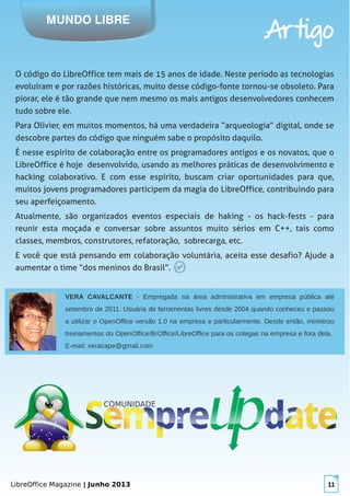 LibreOffice Magazine | Junho 2013 11
MUNDO LIBRE
Artigo
O código do LibreOffice tem mais de 15 anos de idade. Neste período as tecnologias
evoluíram e por razões históricas, muito desse código-fonte tornou-se obsoleto. Para
piorar, ele é tão grande que nem mesmo os mais antigos desenvolvedores conhecem
tudo sobre ele.
Para Olivier, em muitos momentos, há uma verdadeira “arqueologia” digital, onde se
descobre partes do código que ninguém sabe o propósito daquilo.
É nesse espírito de colaboração entre os programadores antigos e os novatos, que o
LibreOffice é hoje desenvolvido, usando as melhores práticas de desenvolvimento e
hacking colaborativo. E com esse espírito, buscam criar oportunidades para que,
muitos jovens programadores participem da magia do LibreOffice, contribuindo para
seu aperfeiçoamento.
Atualmente, são organizados eventos especiais de haking - os hack-fests - para
reunir esta moçada e conversar sobre assuntos muito sérios em C++, tais como
classes, membros, construtores, refatoração, sobrecarga, etc.
E você que está pensando em colaboração voluntária, aceita esse desafio? Ajude a
aumentar o time “dos meninos do Brasil”.
VERA CAVALCANTE - Empregada na área administrativa em empresa pública até
setembro de 2011. Usuária de ferramentas livres desde 2004 quando conheceu e passou
a utilizar o OpenOffice versão 1.0 na empresa e particularmente. Desde então, ministrou
treinamentos do OpenOffice/BrOffice/LibreOffice para os colegas na empresa e fora dela.
E-mail: veracape@gmail.com
 
