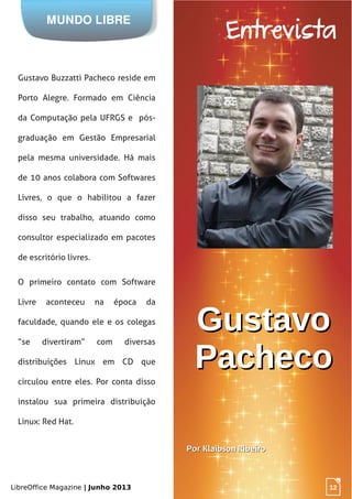 LibreOffice Magazine | Junho 2013 12
MUNDO LIBRE
Entrevista
GustavoGustavo
PachecoPacheco
12
Gustavo Buzzatti Pacheco reside em
Porto Alegre. Formado em Ciência
da Computação pela UFRGS e pós-
graduação em Gestão Empresarial
pela mesma universidade. Há mais
de 10 anos colabora com Softwares
Livres, o que o habilitou a fazer
disso seu trabalho, atuando como
consultor especializado em pacotes
de escritório livres.
O primeiro contato com Software
Livre aconteceu na época da
faculdade, quando ele e os colegas
“se divertiram” com diversas
distribuições Linux em CD que
circulou entre eles. Por conta disso
instalou sua primeira distribuição
Linux: Red Hat.
PorPor Klaibson RibeiroKlaibson Ribeiro
 