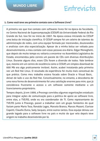 LibreOffice Magazine | Junho 2013 13
MUNDO LIBRE
Entrevista
1. Como você teve seu primeiro contato com o Software Livre?
A primeira vez que tive contato com softwares livres foi na época da faculdade,
no Centro Nacional de Supercomputação (CESUP) da Universidade Federal do Rio
Grande do Sul. Isso foi no início de 1997. Na época estava iniciando no CESUP
uma bolsa de iniciação científica. O CESUP sempre foi um celeiro de talentos da
administração de redes, com uma equipe formada por mestrandos, doutorandos
e analistas com alta especialização. Apesar de a minha bolsa ser voltada para
 desenvolvimento, o meu contato com essas pessoas era diário. Edgar Meneghetti,
que depois de muito tempo eu voltaria a encontrar na Assembleia Legislativa do
Estado, encomendou pelo correio um pacote de CDs com diversas distribuições
Linux. Durante alguns dias, esses CDs foram a diversão de todos. Vale lembrar
que, mesmo em um centro de excelência como o CESUP, um simples download de
600 Mb era algo praticamente inviável. Assim, acabei instalando pela primeira
vez um Red Hat Linux. O resultado da experiência foi muito mais conceitual do
que prático. Como meu trabalho estava focado sobre Oracle e Visual Basic,
deixei de lado o uso do Red Hat. Conceitualmente, no entanto, a descoberta de
uma nova forma de desenvolvimento foi uma satisfação enorme para mim, que já
considerava frustrante o acesso a um software somente mediante a um
licenciamento proprietário.
Tempos depois, já em 1999, a Procergs convidou algumas organizações estaduais
para integrar ações de comunicação para a política de apoio ao software livre,
entre elas, a TVE/RS, onde eu era coordenador de TI. Como representante da
TVE/RS junto à Procergs, passei a trabalhar com um grupo fantástico do qual
faziam parte Mario Teza, Ronaldo Lages, Marcelo Branco, Marcos Mazoni, Clarisse
Copetti, Claudio Dutra, Sady Jacques, entre outros tantos. Essa equipe deixou um
grande legado para o software livre no país e muito do que veio depois teve
origem no trabalho desenvolvido por lá.
 
