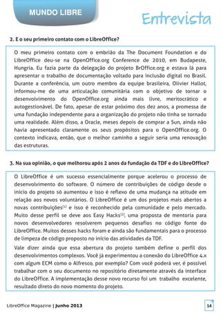LibreOffice Magazine | Junho 2013 14
MUNDO LIBRE
Entrevista
2. E o seu primeiro contato com o LibreOffice?
O meu primeiro contato com o embrião da The Document Foundation e do
LibreOffice deu-se na OpenOffice.org Conference de 2010, em Budapeste,
Hungria. Eu fazia parte da delegação do projeto BrOffice.org e estava lá para
apresentar o trabalho de documentação voltado para inclusão digital no Brasil.
Durante a conferência, um outro membro da equipe brasileira, Olivier Hallot,
informou-me de uma articulação comunitária com o objetivo de tornar o
desenvolvimento do OpenOffice.org ainda mais livre, meritocrático e
autogestionável. De fato, apesar de estar próximo dos dez anos, a promessa de
uma fundação independente para a organização do projeto não tinha se tornado
uma realidade. Além disso, a Oracle, meses depois de comprar a Sun, ainda não
havia apresentado claramente os seus propósitos para o OpenOffice.org. O
contexto indicava, então, que o melhor caminho a seguir seria uma renovação
das estruturas.
3. Na sua opinião, o que melhorou após 2 anos da fundação da TDF e do LibreOffice?
O LibreOffice é um sucesso essencialmente porque acelerou o processo de
desenvolvimento do software. O número de contribuições de código desde o
início do projeto só aumentou e isso é reflexo de uma mudança na atitude em
relação aos novos voluntários. O LibreOffice é um dos projetos mais abertos a
novas contribuições[1]
e isso é reconhecido pela comunidade e pelo mercado.
Muito desse perfil se deve aos Easy Hacks[2]
, uma proposta de mentoria para
novos desenvolvedores resolverem pequenos desafios no código fonte do
LibreOffice. Muitos desses hacks foram e ainda são fundamentais para o processo
de limpeza de código proposto no início das atividades da TDF.
Vale dizer ainda que essa abertura do projeto também define o perfil dos
desenvolvimentos complexos. Você já experimentou a conexão do LibreOffice 4.x
com algum ECM como o Alfresco, por exemplo? Com você poderá ver, é possível
trabalhar com o seu documento no repositório diretamente através da interface
do LibreOffice. A implementação desse novo recurso foi um trabalho excelente,
resultado direto do novo momento do projeto.
 