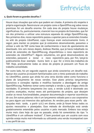 LibreOffice Magazine | Junho 2013 15
MUNDO LIBRE
Entrevista
4. Quais foram os grandes desafios ?
Houve duas situações que acho que podem ser citadas. A primeira diz respeito à
própria organização. Reestruturar um projeto como o OpenOffice.org sobre novas
premissas foi um desafio enorme. Em cada área do projeto houve mudanças
significativas. Eu, particularmente, vivenciei isso no projeto de Extensões, que foi
um dos primeiros a utilizar uma estrutura separada do antigo OpenOffice.org.
Nos primeiros dias, nosso repositório passou a apontar para as extensões listadas
no wiki do projeto LibrePlanet, cujas licenças eram exclusivamente livres. A
seguir, para manter os projetos que já estávamos desenvolvendo, passamos a
utilizar o wiki da TDF como base de conhecimento e local de apontamento de
downloads. Uns seis meses depois, Andreas Mantke, que já havia trabalhado no
portal de extensões do OpenOffice.org, disponibilizou o novo repositório de
extensões do LibreOffice[3]
. Alguns voluntários, em geral desenvolvedores de
extensões, passaram a testar o novo repositório para, por fim, lançá-lo
publicamente. Esse exemplo ilustra bem o que foi o início dos trabalhos da
TDF. Hoje, praticamente todas as áreas do projeto já possuem um fluxo de
trabalho consolidado.
Por outro lado, há um segundo aspecto que ainda caracteriza um desafio real.
Apesar dos usuários já estarem familiarizados com o ritmo acelerado de trabalho
no LibreOffice, parece que ainda há uma certa dúvida sobre como funciona o
plano de lançamento de novas versões. Esse plano prioriza lançamentos
sucessivos e correções rápidas e modifica bastante a abordagem do antigo
OpenOffice.org. Podemos tomar como exemplo a versão 4, que chegou cheia de
novidades. O primeiro lançamento (no caso, a versão 4.0.0) é destinado aos
usuários avançados, muitas vezes até participantes do projeto, que desejam
avaliar as novas funcionalidades, preparar documentação e reportar ocorrências
de uso. Em outras palavras: não é um lançamento voltado para o uso corporativo
ou para algum uso intensivo dos aplicativos. As versões para esses perfis são
lançadas mais tarde, a partir 4.0.3 em diante, onde já foram feitos todos os
ajustes necessários e planejados. Esse método de distribuição está sendo
gradativamente entendido pelos usuários e pelo mercado. Embora isso esteja
muito mais claro hoje do que no passado, ainda há comentários do tipo “o
LibreOffice é um software instável”. É bem provável que um usuário com essa
opinião esteja muito mal-informado ou utilizando uma versão incompatível com
o seu perfil de uso.
 