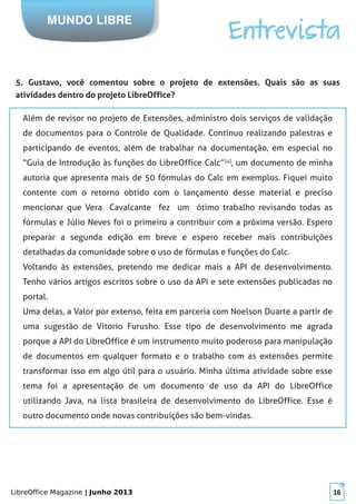 LibreOffice Magazine | Junho 2013 16
MUNDO LIBRE
Entrevista
5. Gustavo, você comentou sobre o projeto de extensões. Quais são as suas
atividades dentro do projeto LibreOffice?
Além de revisor no projeto de Extensões, administro dois serviços de validação
de documentos para o Controle de Qualidade. Continuo realizando palestras e
participando de eventos, além de trabalhar na documentação, em especial no
“Guia de Introdução às funções do LibreOffice Calc”[4]
, um documento de minha
autoria que apresenta mais de 50 fórmulas do Calc em exemplos. Fiquei muito
contente com o retorno obtido com o lançamento desse material e preciso
mencionar que Vera Cavalcante fez um ótimo trabalho revisando todas as
fórmulas e Júlio Neves foi o primeiro a contribuir com a próxima versão. Espero
preparar a segunda edição em breve e espero receber mais contribuições
detalhadas da comunidade sobre o uso de fórmulas e funções do Calc.
Voltando às extensões, pretendo me dedicar mais a API de desenvolvimento.
Tenho vários artigos escritos sobre o uso da API e sete extensões publicadas no
portal.
Uma delas, a Valor por extenso, feita em parceria com Noelson Duarte a partir de
uma sugestão de Vitorio Furusho. Esse tipo de desenvolvimento me agrada
porque a API do LibreOffice é um instrumento muito poderoso para manipulação
de documentos em qualquer formato e o trabalho com as extensões permite
transformar isso em algo útil para o usuário. Minha última atividade sobre esse
tema foi a apresentação de um documento de uso da API do LibreOffice
utilizando Java, na lista brasileira de desenvolvimento do LibreOffice. Esse é
outro documento onde novas contribuições são bem-vindas.
 