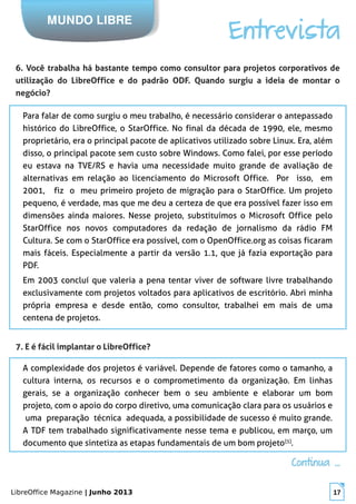 LibreOffice Magazine | Junho 2013 17
MUNDO LIBRE
Entrevista
6. Você trabalha há bastante tempo como consultor para projetos corporativos de
utilização do LibreOffice e do padrão ODF. Quando surgiu a ideia de montar o
negócio?
Para falar de como surgiu o meu trabalho, é necessário considerar o antepassado
histórico do LibreOffice, o StarOffice. No final da década de 1990, ele, mesmo
proprietário, era o principal pacote de aplicativos utilizado sobre Linux. Era, além
disso, o principal pacote sem custo sobre Windows. Como falei, por esse período
eu estava na TVE/RS e havia uma necessidade muito grande de avaliação de
alternativas em relação ao licenciamento do Microsoft Office. Por isso, em
2001, fiz o meu primeiro projeto de migração para o StarOffice. Um projeto
pequeno, é verdade, mas que me deu a certeza de que era possível fazer isso em
dimensões ainda maiores. Nesse projeto, substituímos o Microsoft Office pelo
StarOffice nos novos computadores da redação de jornalismo da rádio FM
Cultura. Se com o StarOffice era possível, com o OpenOffice.org as coisas ficaram
mais fáceis. Especialmente a partir da versão 1.1, que já fazia exportação para
PDF.
Em 2003 concluí que valeria a pena tentar viver de software livre trabalhando
exclusivamente com projetos voltados para aplicativos de escritório. Abri minha
própria empresa e desde então, como consultor, trabalhei em mais de uma
centena de projetos.
7. E é fácil implantar o LibreOffice?
A complexidade dos projetos é variável. Depende de fatores como o tamanho, a
cultura interna, os recursos e o comprometimento da organização. Em linhas
gerais, se a organização conhecer bem o seu ambiente e elaborar um bom
projeto, com o apoio do corpo diretivo, uma comunicação clara para os usuários e
uma preparação técnica adequada, a possibilidade de sucesso é muito grande.
A TDF tem trabalhado significativamente nesse tema e publicou, em março, um
documento que sintetiza as etapas fundamentais de um bom projeto[5]
.
Continua ...Continua ...
 