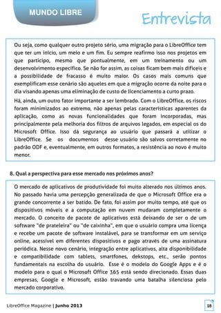 LibreOffice Magazine | Junho 2013 18
MUNDO LIBRE
Entrevista
Ou seja, como qualquer outro projeto sério, uma migração para o LibreOffice tem
que ter um início, um meio e um fim. Eu sempre reafirmo isso nos projetos em
que participo, mesmo que pontualmente, em um treinamento ou um
desenvolvimento específico. Se não for assim, as coisas ficam bem mais difíceis e
a possibilidade de fracasso é muito maior. Os casos mais comuns que
exemplificam esse cenário são aqueles em que a migração ocorre da noite para o
dia visando apenas uma eliminação de custo de licenciamento a curto prazo.
Há, ainda, um outro fator importante a ser lembrado. Com o LibreOffice, os riscos
foram minimizados ao extremo, não apenas pelas características aparentes da
aplicação, como as novas funcionalidades que foram incorporadas, mas
principalmente pela melhoria dos filtros de arquivos legados, em especial os do
Microsoft Office. Isso dá segurança ao usuário que passará a utilizar o
LibreOffice. Se os documentos desse usuário são salvos corretamente no
padrão ODF e, eventualmente, em outros formatos, a resistência ao novo é muito
menor.
8. Qual a perspectiva para esse mercado nos próximos anos?
O mercado de aplicativos de produtividade foi muito alterado nos últimos anos.
No passado havia uma percepção generalizada de que o Microsoft Office era o
grande concorrente a ser batido. De fato, foi assim por muito tempo, até que os
dispositivos móveis e a computação em nuvem mudaram completamente o
mercado. O conceito de pacote de aplicativos está deixando de ser o de um
software “de prateleira” ou “de caixinha”, em que o usuário compra uma licença
e recebe um pacote de software instalável, para se transformar em um serviço
online, acessível em diferentes dispositivos e pago através de uma assinatura
periódica. Nesse novo cenário, integração entre aplicativos, alta disponibilidade
e compatibilidade com tablets, smartfones, dekstops, etc., serão pontos
fundamentais na escolha do usuário. Esse é o modelo do Google Apps e é o
modelo para o qual o Microsoft Office 365 está sendo direcionado. Essas duas
empresas, Google e Microsoft, estão travando uma batalha silenciosa pelo
mercado corporativo.
 