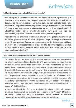 LibreOffice Magazine | Junho 2013 19
MUNDO LIBRE
Entrevista
9. Mas há espaço para o LibreOffice nesse cenário?
Sim, há espaço. A certeza disso está no fato de que há muitas organizações que
desejam criar e manter sua própria estrutura de serviços de edição de
documentos na nuvem, seja por vontade própria ou por restrição legal. Hoje,
Microsoft e Google ofertam um conjunto de serviços baseados nas suas nuvens
públicas, o que não atende a necessidade deste perfil de organizações. O
LibreOffice poderá ser a grande alternativa livre para esse tipo de
implementação quando a sua versão online estiver pronta e disponível.
Naturalmente, as principais interessadas em ter a sua própria nuvem são as
entidades governamentais. Há uma perspectiva legal, estratégica e soberana
nisso, já que estamos falando no armazenamento de documentos públicos
brasileiros em locais desconhecidos e sujeitos à lei de outras nações. As últimas
notícias sobre o tema deixaram muito claro que isso deixou de ser uma
especulação conspiratória[6]
.
10. E como está o desenvolvimento dessa versão online?
Em meados de 2011 eu testei detalhadamente a versão online para apresentá-la
na primeira edição do Fórum Espírito Livre[7]
, que aconteceu em novembro do
mesmo ano. Nesse aprendizado, contei com a mentoria fundamental de Michael
Meeks. Ele é um desenvolvedor admirável não só pelo conhecimento mas pela
disponibilidade permanente de acolher novos desenvolvedores. Nesse período,
fiz meus primeiros easy hacks no código-fonte do LibreOffice. Pessoalmente, foi
uma experiência muito importante para entender e completar meu
conhecimento no projeto. No entanto, não pretendo repeti-la tão cedo. Não
tenho tempo para recuperar a minha experiência em C da época da faculdade e,
ao mesmo tempo, como falei antes, meu interesse está muito mais voltado para o
uso da API do LibreOffice.
Voltando ao LibreOffice Online, o resultado da minha prática foi bastante
promissor. É comparável, por exemplo, ao que acontece no Microsoft Office 365:
da mesma forma que este, o LibreOffice online mantém as mesmas
características de usabilidade existentes na sua versão tradicional.
Continua ...Continua ...
 