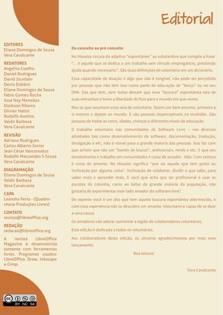 LibreOffice Magazine | Junho 2013 2
EDITORES
Eliane Domingos de Sousa
Vera Cavalcante
REDATORES
Angelita Coelho
Daniel Rodriguez
David Jourdain
Denis Dobbin
Eliane Domingos de Sousa
Fábio Gomes Rocha
José Ney Meirelles
Klaibson Ribeiro
Olivier Hallot
Rodolfo Avelino
Valdir Barbosa
Vera Cavalcante
REVISÃO
Adriano Rodrigues
Carlos Alberto Júnior
Jean César Vasconcelos
Rodolfo Marcondes S Souza
Vera Cavalcante
DIAGRAMAÇÃO
Eliane Domingos de Sousa
Valdir Barbosa
Vera Cavalcante
CAPA
Leandro Ferra - (Quadro-
chave Produções Livres)
CONTATO
revista@libreoffice.org
REDAÇÃO
redacao@libreoffice.org
A revista LibreOffice
Magazine é desenvolvida
somente com ferramentas
livres. Programas usados:
LibreOffice Draw, Inkscape
e Gimp.
Editorial
Do conceito ao pré conceito
No Houaiss circula do adjetivo “espontâneo” ao substantivo que compõe a frase
“... é aquele que se dedica a um trabalho sem vínculo empregatício, prestando
ajuda quando necessário”. São duas definições de voluntário em um dicionário.
Essa capacidade de doação é algo que não é tangível, não pode ser percebido
por pessoas que não têm isso como parte de educação de “berço” ou no seu
DNA. Das que tem, nem todas deixam que essa “loucura” espontânea saia de
suas entranhas e tome a liberdade de fluir para o mundo em que vivem.
Mas os que assumem essa veia de voluntário, fazem um bem enorme, primeiro a
si mesmo e depois ao mundo. E são pessoas imperceptíveis na multidão. São
pessoas de todas as cores, idades, crenças e diferentes níveis de educação.
O trabalho voluntário nas comunidades de Software Livre – nas diversas
atividades tais como desenvolvimento de software, documentação, tradução,
divulgação e etc, não é visível para a grande maioria das pessoas. Isso faz com
que achem que são um “bando de loucos”, antissociais, nerds e etc. E que seu
envolvimento e trabalho em comunidades é coisa de amador. Não. Com certeza
é coisa de amante. No Houaiss significa “que ou aquele que tem gosto ou
inclinação por alguma coisa”. Inclinação de colaborar, dividir o que sabe, para
saber mais e aprender mais. E você que acha que ser profissional é usar os
pacotes de caixinha, caros ao bolso da grande maioria da população, não
gostaria de experimentar esse lado amador do software livre?
De repente você é um dos que tem aquela loucura espontânea adormecida, e
com essa experiência não se descobre um amante. Voluntário e capaz de se doar
a uma causa.
Os amadores vão adorar aumentar a legião de colaboradores voluntários.
Esta edição é dedicada a todos os voluntários.
Aos colaboradores desta edição, os sinceros agradecimentos por mais esse
lançamento.
Boa leitura!
Vera Cavalcante
 