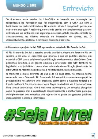 LibreOffice Magazine | Junho 2013 20
MUNDO LIBRE
Entrevista
Tecnicamente, essa versão do LibreOffice é baseada na tecnologia de
renderização no navegador que foi desenvolvida com a GTK+ 3.2 com a
habilitação do backend Broadway. No entanto, ainda é complicado pensar em
usá-lo em produção. A razão é que ele ainda precisa de complementos para ser
utilizado em um ambiente real: segurança de acesso, API de conexão, controle de
armazenamento no cliente, controle de impressão no cliente, etc. O
desenvolvimento, portanto, é constante. Há muito a ser feito.
11. Fale sobre o projeto de Lei ODF, aprovado no estado do Rio Grande do Sul.
O Rio Grande do Sul foi o terceiro estado brasileiro, depois de Paraná e Rio de
Janeiro, a ter uma lei específica que prioriza o uso de padrões abertos, em
especial o ODF, para a edição e disponibilização de documentos eletrônicos. Com
pequenos detalhes, a lei gaúcha ampliou a prioridade pelo ODF também no
legislativo e no judiciário, o que acabou referendando a utilização já existente do
LibreOffice na Assembleia Legislativa e no Tribunal de Justiça do Estado.
O momento é muito diferente do que o de 12 anos atrás. No entanto, tenho
certeza de que o Estado do Rio Grande do Sul assumirá novamente um papel de
protagonismo no software livre brasileiro, assim como o Governo Federal e o
Estado do Paraná fez em anos anteriores. O que muda dessa vez é que o software
livre já está consolidado. Não é mais uma tecnologia ou um conceito disruptivo
como no passado, mas é considerado consensualmente a melhor base para que
se implementem dois conceitos que hoje estão na pauta dos gestores públicos:
dados abertos e acesso à informação.
 