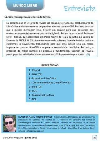 LibreOffice Magazine | Junho 2013 21
KLAIBSON NATAL RIBEIRO BORGES - Graduado em Administração de Empresas. Pós-
graduando em Gerência de Projetos de TI. Professor do Senai/SC nos cursos de
Aprendizagem Industrial e Cursos Técnicos. Instrutor de Informática e de rotinas
administrativas em escolas profissionalizantes entre 2004 a 2009. Articulista das revistas
LibreOffice Magazine e Espirito Livre. Autor do eBook LibreOffice Para Leigos. Blog:
www.libreofficeparaleigos.com
MUNDO LIBRE
Entrevista
12. Uma mensagem aos leitores da Revista.
Eu acredito que os leitores da revista são todos, de certa forma, colaboradores do
LibreOffice e disseminadores de padrões abertos como o ODF. Por isso, eu acho
que a melhor mensagem final é fazer um convite para que possamos nos
encontrar presencialmente na próxima edição do Fórum Internacional Software
Livre - FISL14, que acontecerá em Porto Alegre de 3 a 6 de julho, no Centro de
Eventos da PUCRS. O FISL é o maior evento de software livre da América Latina e
estaremos lá novamente, trabalhando para que essa edição seja um marco
importante para o LibreOffice e para a comunidade brasileira. Portanto, a
presença do maior número de pessoas é fundamental. Venham ao FISL14,
participem das atividades e interajam conosco[8]
! Esperaremos por vocês!
1 - Itworld
2 - Wiki TDF
3 - Extensions LibreOffice
4 - Guia de Introdução LibreOffice Calc
5 - Blog TDF
6 - UOL
7 - Revista Espírito Livre
8 - FISL
REFERÊNCIASREFERÊNCIAS
 