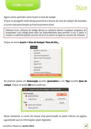 LibreOffice Magazine | Junho 2013 24
COMO FAZER
Dica
Agora vamos aprender como inserir a nota de rodapé.
Clique no parágrafo onde deseja posicionar a âncora da nota de rodapé. No exemplo,
o cursor está posicionado ao final da primeira frase.
Clique no menu IInserir > Nota de Rodapé / Nota de fimnserir > Nota de Rodapé / Nota de fim......
Na próxima janela em NumeraçãoNumeração escolha AAutomáticautomática e em TipoTipo escolha NNota deota de
rodapérodapé. Clique no botão OOKK para confirmar.
Neste momento, o cursor do mouse está posicionado na parte inferior da página,
aguardando que as informações sejam digitadas.
 
