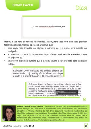 LibreOffice Magazine | Junho 2013 25
ELIANE DOMINGOS DE SOUSA - é empresária, trabalha com ferramentas Open Source,
presta serviços de Consultoria e Treinamento, com especialidade nas ferramentas
LibreOffice e Ubuntu. Membro da TDF (The Document Foundation) mantenedora do
LibreOffice, colaboradora voluntária da Comunidade LibreOffice, Comunidade SL-RJ, Blog
Seja Livre, organizadora do Ciclo de Palestras Software Livre do SINDPD-RJ e
fomentadora das tecnologias livres, compartilhando o conhecimento pelo Brasil em
eventos de Software Livre.  elianedomingos[at]libreoffice.org
COMO FAZER
Dica
Pronto, a sua nota de rodapé foi inserida. Assim, para cada item que você precisar
fazer uma citação, repita a operação. Observe que:
● para cada nota inserida na página, o número de referência será exibido no
parágrafo.
● ao encostar o cursor do mouse no campo número será exibida a referência que
foi digitada, ou
● se preferir, clique no número que o sistema levará o cursor direto para a nota de
rodapé.
 