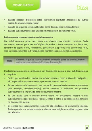 LibreOffice Magazine | Junho 2013 28
COMO FAZER
Dica
● quando pessoas diferentes estão escrevendo capítulos diferentes ou outras
partes de um documento maior;
● quando os arquivos serão publicados como documentos independentes;
● quando subdocumentos são usados em mais de um documento final.
Estilos nos documentos mestre e subdocumentos
Um subdocumento pode ser usado em diversos documentos mestres. Cada
documento mestre pode ter definições de estilo - fonte, tamanho da fonte, cor,
tamanho da página e etc, diferentes, que afetam a aparência do documento final,
mas os subdocumentos individualmente, mantém suas características originais.
Nota
É essencial que os subdocumentos que farão parte de um documento
maior estejam utilizando Estilos e formatação.
O relacionamento entre os estilos em um documento mestre e seus subdocumentos
é o seguinte:
● Estilos personalizados usados em subdocumentos, como estilos de parágrafos,
são importados automaticamente para o documento mestre.
● Se mais de um subdocumento usa um estilo personalizado com o mesmo nome
(por exemplo, meuTextoCorpo), então somente o existente no primeiro
subdocumento é importado para o documento mestre.
● Se um estilo com o mesmo nome existe no documento mestre e nos
subdocumentos (por exemplo, Padrão), então o estilo é aplicado como definido
no documento mestre.
● Os estilos nos subdocumentos somente são mudados no documento mestre.
Assim quando um subdocumento é aberto para edição os estilos originais não
são afetados.
 