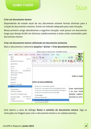 LibreOffice Magazine | Junho 2013 29
COMO FAZER
Dica
Criar um documento mestre
Dependendo do estado atual do seu documento existem formas distintas para a
criação de documentos mestres. Existe um método adequado para cada situação.
Nesse primeiro artigo abordaremos a seguinte situação: você possui um documento
longo que deseja dividir em diversos subdocumentos e estes serão controlados pelo
documento mestre.
Criar um documento mestre utilizando um documento existente
Abra o documento e selecione Arquivo > Enviar > Criar documento mestre..
Será aberta a caixa de diálogo Nome e caminho do documento mestre. Siga as
instruções na imagem para criar o documento mestre e os subdocumentos.
LibreOffice Magazine | Junho 2013 29
 