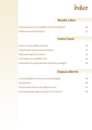 LibreOffice Magazine | Junho 2013 3
Índice
Desenvolvimento do LibreOffice: Meninos do Brasil 04
Mundo Libre
Entrevista: Gustavo Pacheco 12
Inserir nota de rodapé / nota fim 23
Como Fazer
Trabalhando com Documentos Mestre 27
Utilizando hiperlink no writer 36
Calendários no LibreOffice Calc 43
Colocando uma página do documento em paisagem 49
A inclusão digital em busca de sua identidade 54
Espaço Aberto
Dica de filme 58
Comunicação interna com Software Livre 61
O que posso falar sobre o Kernel Linux? Parte III 69
 
