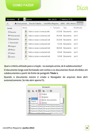 LibreOffice Magazine | Junho 2013 31
COMO FAZER
Dica
Qual o critério utilizado para a criação - no exemplo acima, de 6 subdocumentos?
O documento longo está formatado com estilos e os documentos foram divididos em
subdocumentos a partir do Estilo de parágrafo Título 1.
Quando o documento mestre é criado o Navegador de arquivos deve abrir
automaticamente. Se não abrir aperte F5.
LibreOffice Magazine | Junho 2013 31
 