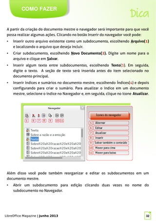 LibreOffice Magazine | Junho 2013 32
COMO FAZER
Dica
A partir da criação do documento mestre o navegador será importante para que você
possa realizar algumas ações. Clicando no botão Inserir do navegador você pode:
● Inserir outro arquivo existente como um subdocumento, escolhendo Arquivo(1)
e localizando o arquivo que deseja incluir.
● Criar subdocumento, escolhendo Novo Documento(2). Digite um nome para o
arquivo e clique em Salvar.
● Inserir algum texto entre subdocumentos, escolhendo Texto(3). Em seguida,
digite o texto. A seção de texto será inserida antes do item selecionado no
documento principal.
● Inserir índices e sumários no documento mestre, escolhendo Índices(4) e depois
configurando para criar o sumário. Para atualizar o índice em um documento
mestre, selecione o índice no Navegador e, em seguida, clique no ícone Atualizar.
Além disso você pode também reorganizar e editar os subdocumentos em um
documento mestre.
● Abrir um subdocumento para edição clicando duas vezes no nome do
subdocumento no Navegador.
LibreOffice Magazine | Junho 2013 32
 