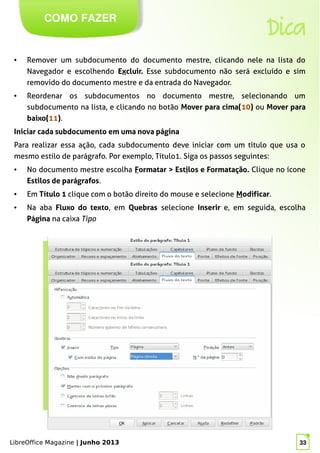 LibreOffice Magazine | Junho 2013 33
COMO FAZER
Dica
● Remover um subdocumento do documento mestre, clicando nele na lista do
Navegador e escolhendo Excluir. Esse subdocumento não será excluído e sim
removido do documento mestre e da entrada do Navegador.
● Reordenar os subdocumentos no documento mestre, selecionando um
subdocumento na lista, e clicando no botão Mover para cima(10) ou Mover para
baixo(11).
Iniciar cada subdocumento em uma nova página
Para realizar essa ação, cada subdocumento deve iniciar com um título que usa o
mesmo estilo de parágrafo. Por exemplo, Título1. Siga os passos seguintes:
● No documento mestre escolha Formatar > Estilos e Formatação. Clique no ícone
Estilos de parágrafos.
● Em Título 1 clique com o botão direito do mouse e selecione Modificar.
● Na aba Fluxo do texto, em Quebras selecione Inserir e, em seguida, escolha
Página na caixa Tipo
LibreOffice Magazine | Junho 2013 33
 