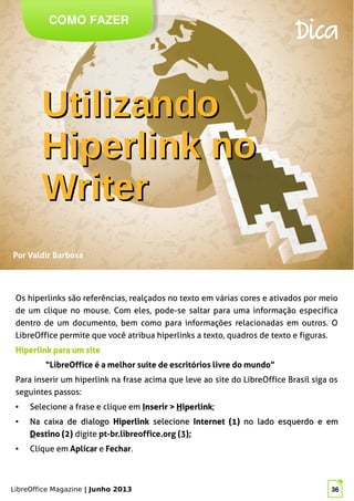 LibreOffice Magazine | Junho 2013 36
COMO FAZER
Dica
Por Valdir Barbosa
Os hiperlinks são referências, realçados no texto em várias cores e ativados por meio
de um clique no mouse. Com eles, pode-se saltar para uma informação específica
dentro de um documento, bem como para informações relacionadas em outros. O
LibreOffice permite que você atribua hiperlinks a texto, quadros de texto e figuras.
Hiperlink para um siteHiperlink para um site
“LibreOffice é a melhor suíte de escritórios livre do mundo”
Para inserir um hiperlink na frase acima que leve ao site do LibreOffice Brasil siga os
seguintes passos:
● Selecione a frase e clique em IInserir >nserir > HHiperlinkiperlink;;
●
Na caixa de dialogoNa caixa de dialogo HiperlinkHiperlink selecioneselecione Internet (1)Internet (1) no lado esquerdo eno lado esquerdo e emem
DDestino (2)estino (2) digite pt-br.libreoffice.org (3);
● Clique em Aplicar e Fechar.
UtilizandoUtilizando
Hiperlink noHiperlink no
WriterWriter
 