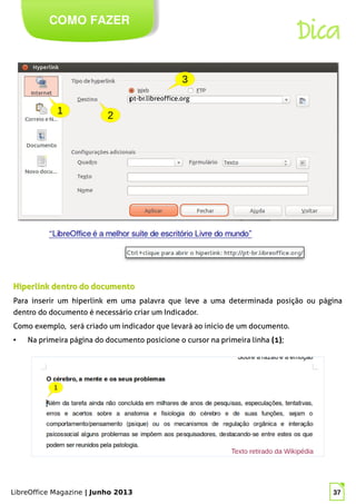 LibreOffice Magazine | Junho 2013 37
COMO FAZER
Dica
Hiperlink dentro do documentoHiperlink dentro do documento
Para inserir um hiperlink em uma palavra que leve a uma determinada posição ou página
dentro do documento é necessário criar um Indicador.
Como exemplo, será criado um indicador que levará ao inicio de um documento.
● Na primeira página do documento posicione o cursor na primeira linha (1);
 