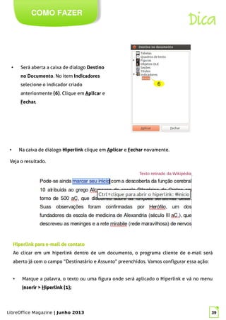 LibreOffice Magazine | Junho 2013 39
COMO FAZER
Dica
● Será aberta a caixa de dialogo Destino
no Documento. No item Indicadores
selecione o indicador criado
anteriormente (6). Clique em Aplicar e
Fechar.
● Na caixa de dialogo Hiperlink clique em Aplicar e Fechar novamente.
Veja o resultado.
Hiperlink para e-mail de contatoHiperlink para e-mail de contato
Ao clicar em um hiperlink dentro de um documento, o programa cliente de e-mail será
aberto já com o campo “Destinatário e Assunto” preenchidos. Vamos configurar essa ação:
● Marque a palavra, o texto ou uma figura onde será aplicado o Hiperlink e vá no menu
IInserir >nserir > HHiperlink (1);iperlink (1);
 