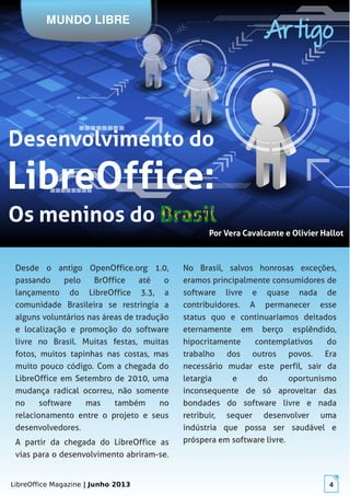 LibreOffice Magazine | Junho 2013 4
Por Vera Cavalcante e Olivier HallotPor Vera Cavalcante e Olivier Hallot
MUNDO LIBRE
Artigo
Desde o antigo OpenOffice.org 1.0,
passando pelo BrOffice até o
lançamento do LibreOffice 3.3, a
comunidade Brasileira se restringia a
alguns voluntários nas áreas de tradução
e localização e promoção do software
livre no Brasil. Muitas festas, muitas
fotos, muitos tapinhas nas costas, mas
muito pouco código. Com a chegada do
LibreOffice em Setembro de 2010, uma
mudança radical ocorreu, não somente
no software mas também no
relacionamento entre o projeto e seus
desenvolvedores.
A partir da chegada do LibreOffice as
vias para o desenvolvimento abriram-se.
No Brasil, salvos honrosas exceções,
eramos principalmente consumidores de
software livre e quase nada de
contribuidores. A permanecer esse
status quo e continuaríamos deitados
eternamente em berço esplêndido,
hipocritamente contemplativos do
trabalho dos outros povos. Era
necessário mudar este perfil, sair da
letargia e do oportunismo
inconsequente de só aproveitar das
bondades do software livre e nada
retribuir, sequer desenvolver uma
indústria que possa ser saudável e
próspera em software livre.
 