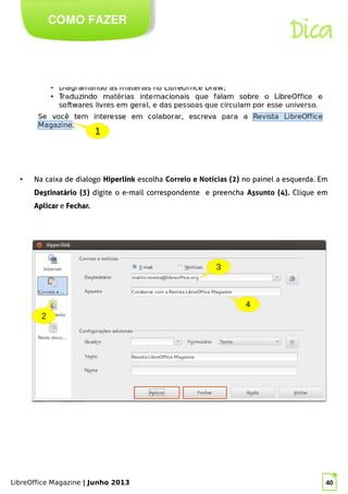 LibreOffice Magazine | Junho 2013 40
COMO FAZER
Dica
● Na caixa de dialogo HiperlinkHiperlink escolha Correio e Notícias (2) no painel a esquerda. Em
DeDesstinatáriotinatário (3) digite o e-mail correspondente e preencha Assunto (4). Clique em
AplicarAplicar e Fechar.Fechar.
1
 