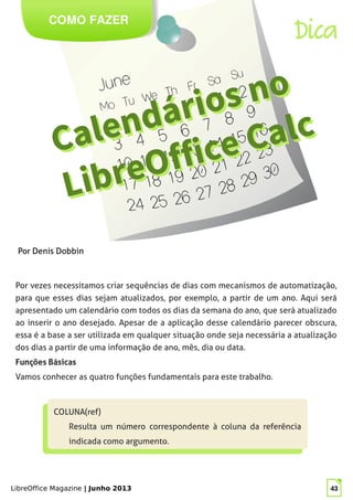 LibreOffice Magazine | Junho 2013 43
COMO FAZER
Dica
Por vezes necessitamos criar sequências de dias com mecanismos de automatização,
para que esses dias sejam atualizados, por exemplo, a partir de um ano. Aqui será
apresentado um calendário com todos os dias da semana do ano, que será atualizado
ao inserir o ano desejado. Apesar de a aplicação desse calendário parecer obscura,
essa é a base a ser utilizada em qualquer situação onde seja necessária a atualização
dos dias a partir de uma informação de ano, mês, dia ou data.
Funções Básicas
Vamos conhecer as quatro funções fundamentais para este trabalho.
COLUNA(ref)
Resulta um número correspondente à coluna da referência
indicada como argumento.
COLUNA(ref)
Resulta um número correspondente à coluna da referência
indicada como argumento.
Por Denis Dobbin
 