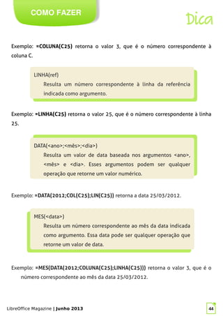 LibreOffice Magazine | Junho 2013 44
COMO FAZER
Dica
Exemplo: =COLUNA(C25) retorna o valor 3, que é o número correspondente à
coluna C.
LINHA(ref)
Resulta um número correspondente à linha da referência
indicada como argumento.
LINHA(ref)
Resulta um número correspondente à linha da referência
indicada como argumento.
Exemplo: =LINHA(C25) retorna o valor 25, que é o número correspondente à linha
25.
DATA(<ano>;<mês>;<dia>)
Resulta um valor de data baseada nos argumentos <ano>,
<mês> e <dia>. Esses argumentos podem ser qualquer
operação que retorne um valor numérico.
DATA(<ano>;<mês>;<dia>)
Resulta um valor de data baseada nos argumentos <ano>,
<mês> e <dia>. Esses argumentos podem ser qualquer
operação que retorne um valor numérico.
Exemplo: =DATA(2012;COL(C25);LIN(C25)) retorna a data 25/03/2012.
MES(<data>)
Resulta um número correspondente ao mês da data indicada
como argumento. Essa data pode ser qualquer operação que
retorne um valor de data.
MES(<data>)
Resulta um número correspondente ao mês da data indicada
como argumento. Essa data pode ser qualquer operação que
retorne um valor de data.
Exemplo: =MES(DATA(2012;COLUNA(C25);LINHA(C25))) retorna o valor 3, que é o
número correspondente ao mês da data 25/03/2012.
 