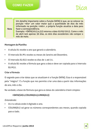 LibreOffice Magazine | Junho 2013 45
COMO FAZER
Dica
NotaNota
NotaNota
Um detalhe importante sobre a função DATA() é que, ao se colocar na
posição <dia> um valor maior que a quantidade de dias do mês
informado na posição <mês>, a própria função atualiza a data para
fazer a correspondência.
Exemplo: =DATA(2013;4;32) retorna a data 02/05/2013. Como o mês
de abril tem apenas 30 dias, os dois dias excedentes vão compor o
mês de maio.
Um detalhe importante sobre a função DATA() é que, ao se colocar na
posição <dia> um valor maior que a quantidade de dias do mês
informado na posição <mês>, a própria função atualiza a data para
fazer a correspondência.
Exemplo: =DATA(2013;4;32) retorna a data 02/05/2013. Como o mês
de abril tem apenas 30 dias, os dois dias excedentes vão compor o
mês de maio.
Montagem da Planilha
● A célula A1 recebe o ano que gerará o calendário.
● O intervalo B1:M1 recebe os meses de Janeiro até Dezembro.
● O intervalo A2:A32 recebe os dias de 1 até 31.
● A célula B2 recebe a fórmula que gera a data e deve ser copiada para o intervalo
B2:M32.
Criar a Fórmula
O segredo para criar datas que se atualizam é a função DATA(). Essa é a responsável
pela “mágica”. É a função que nos permite criar uma data a partir das informações
de ano, mês e dia.
Na verdade, a base da fórmula que gera as datas do calendário é bem simples:
=DATA($A$1;COLUNA(A1);LINHA(A1))
Entendendo:
● A1 é a célula onde é digitado o ano.
● COLUNA(A1) vai gerar os números correspondentes aos meses, quando copiada
para o lado.
 