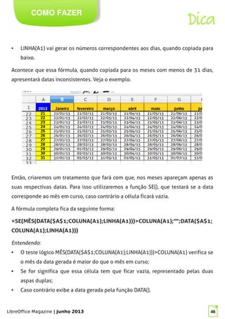LibreOffice Magazine | Junho 2013 46
COMO FAZER
Dica
● LINHA(A1) vai gerar os números correspondentes aos dias, quando copiada para
baixo.
Acontece que essa fórmula, quando copiada para os meses com menos de 31 dias,
apresentará datas inconsistentes. Veja o exemplo.
Então, criaremos um tratamento que fará com que, nos meses apareçam apenas as
suas respectivas datas. Para isso utilizaremos a função SE(), que testará se a data
corresponde ao mês em curso, caso contrário a célula ficará vazia.
A fórmula completa fica da seguinte forma:
=SE(MÊS(DATA($A$1;COLUNA(A1);LINHA(A1)))>COLUNA(A1);"";DATA($A$1;
COLUNA(A1);LINHA(A1)))
Entendendo:
● O teste lógico MÊS(DATA($A$1;COLUNA(A1);LINHA(A1)))>COLUNA(A1) verifica se
o mês da data gerada é maior do que o mês em curso;
● Se for significa que essa célula tem que ficar vazia, representado pelas duas
aspas duplas;
● Caso contrário exibe a data gerada pela função DATA().
 