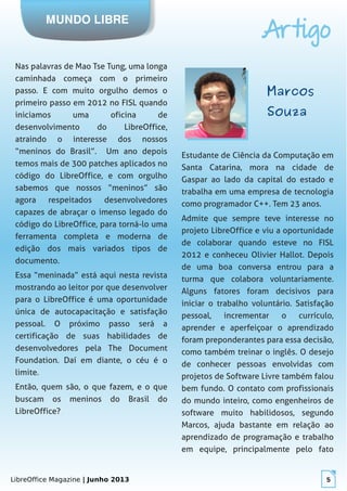 LibreOffice Magazine | Junho 2013 5
MUNDO LIBRE
Artigo
Nas palavras de Mao Tse Tung, uma longa
caminhada começa com o primeiro
passo. E com muito orgulho demos o
primeiro passo em 2012 no FISL quando
iniciamos uma oficina de
desenvolvimento do LibreOffice,
atraindo o interesse dos nossos
“meninos do Brasil”. Um ano depois
temos mais de 300 patches aplicados no
código do LibreOffice, e com orgulho
sabemos que nossos “meninos” são
agora respeitados desenvolvedores
capazes de abraçar o imenso legado do
código do LibreOffice, para torná-lo uma
ferramenta completa e moderna de
edição dos mais variados tipos de
documento.
Essa “meninada” está aqui nesta revista
mostrando ao leitor por que desenvolver
para o LibreOffice é uma oportunidade
única de autocapacitação e satisfação
pessoal. O próximo passo será a
certificação de suas habilidades de
desenvolvedores pela The Document
Foundation. Daí em diante, o céu é o
limite.
Então, quem são, o que fazem, e o que
buscam os meninos do Brasil do
LibreOffice?
MarcosMarcos
SouzaSouza
Estudante de Ciência da Computação em
Santa Catarina, mora na cidade de
Gaspar ao lado da capital do estado e
trabalha em uma empresa de tecnologia
como programador C++. Tem 23 anos.
Admite que sempre teve interesse no
projeto LibreOffice e viu a oportunidade
de colaborar quando esteve no FISL
2012 e conheceu Olivier Hallot. Depois
de uma boa conversa entrou para a
turma que colabora voluntariamente.
Alguns fatores foram decisivos para
iniciar o trabalho voluntário. Satisfação
pessoal, incrementar o currículo,
aprender e aperfeiçoar o aprendizado
foram preponderantes para essa decisão,
como também treinar o inglês. O desejo
de conhecer pessoas envolvidas com
projetos de Software Livre também falou
bem fundo. O contato com profissionais
do mundo inteiro, como engenheiros de
software muito habilidosos, segundo
Marcos, ajuda bastante em relação ao
aprendizado de programação e trabalho
em equipe, principalmente pelo fato
 