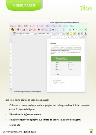 LibreOffice Magazine | Junho 2013 50
COMO FAZER
Dica
Para isso, basta seguir os seguintes passos:
● Coloque o cursor no local onde a página em paisagem deve iniciar. No nosso
exemplo, antes da figura;
● Vá em Inserir > Quebra manual...
● Selecione Quebra de página e, na Lista de Estilo, selecione Paisagem;
● Clique OK.
LibreOffice Magazine | Junho 2013 50
 