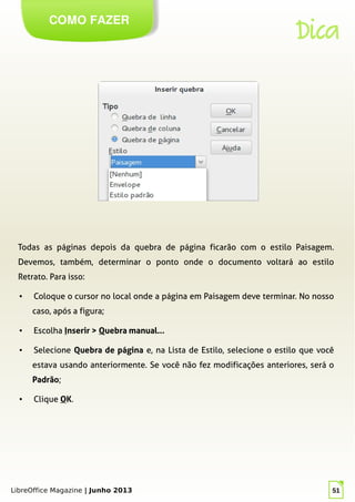 LibreOffice Magazine | Junho 2013 51
COMO FAZER
Dica
Todas as páginas depois da quebra de página ficarão com o estilo Paisagem.
Devemos, também, determinar o ponto onde o documento voltará ao estilo
Retrato. Para isso:
● Coloque o cursor no local onde a página em Paisagem deve terminar. No nosso
caso, após a figura;
● Escolha Inserir > Quebra manual...
● Selecione Quebra de página e, na Lista de Estilo, selecione o estilo que você
estava usando anteriormente. Se você não fez modificações anteriores, será o
Padrão;
● Clique OK.
 