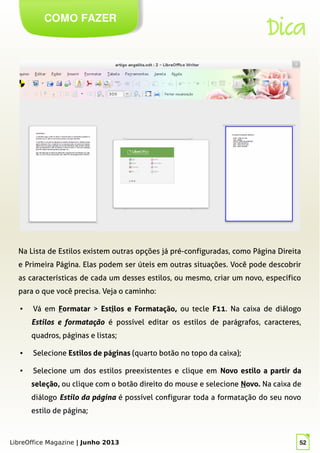 LibreOffice Magazine | Junho 2013 52
COMO FAZER
Dica
Na Lista de Estilos existem outras opções já pré-configuradas, como Página Direita
e Primeira Página. Elas podem ser úteis em outras situações. Você pode descobrir
as características de cada um desses estilos, ou mesmo, criar um novo, específico
para o que você precisa. Veja o caminho:
● Vá em Formatar > Estilos e Formatação, ou tecle F11. Na caixa de diálogo
Estilos e formatação é possível editar os estilos de parágrafos, caracteres,
quadros, páginas e listas;
● Selecione Estilos de páginas (quarto botão no topo da caixa);
● Selecione um dos estilos preexistentes e clique em Novo estilo a partir da
seleção, ou clique com o botão direito do mouse e selecione Novo. Na caixa de
diálogo Estilo da página é possível configurar toda a formatação do seu novo
estilo de página;
 