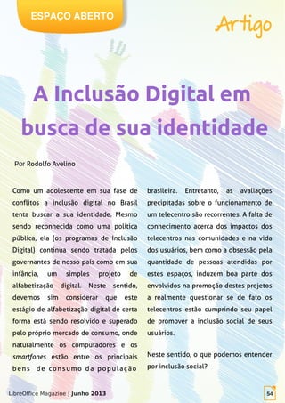 LibreOffice Magazine | Junho 2013 54
Como um adolescente em sua fase de
conflitos a inclusão digital no Brasil
tenta buscar a sua identidade. Mesmo
sendo reconhecida como uma política
pública, ela (os programas de Inclusão
Digital) continua sendo tratada pelos
governantes de nosso país como em sua
infância, um simples projeto de
alfabetização digital. Neste sentido,
devemos sim considerar que este
estágio de alfabetização digital de certa
forma está sendo resolvido e superado
pelo próprio mercado de consumo, onde
naturalmente os computadores e os
smartfones estão entre os principais
bens de consumo da população
brasileira. Entretanto, as avaliações
precipitadas sobre o funcionamento de
um telecentro são recorrentes. A falta de
conhecimento acerca dos impactos dos
telecentros nas comunidades e na vida
dos usuários, bem como a obsessão pela
quantidade de pessoas atendidas por
estes espaços, induzem boa parte dos
envolvidos na promoção destes projetos
a realmente questionar se de fato os
telecentros estão cumprindo seu papel
de promover a inclusão social de seus
usuários.
Neste sentido, o que podemos entender
por inclusão social?
Por Rodolfo Avelino
ESPAÇO ABERTO
Artigo
 