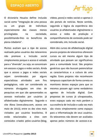 LibreOffice Magazine | Junho 2013 55
O dicionário Houaiss define inclusão
social como “integração de uma pessoa
ou um grupo de indivíduos
especialmente das classes menos
privilegiadas na sociedade,
possibilitando-lhes os benefícios da
plena cidadania”.
Muitos avaliam que o tipo de acesso
realizado pelos usuários dos telecentros
não promove a inclusão social
simplesmente porque o acesso é voltado
para a “diversão”, ou seja, se concentram
em acessos a jogos e redes sociais. Ainda
que o acesso a jogos e redes sociais
sejam considerados por alguns
especialistas atividades sem fins
pedagógicos, vale ser considerado os
números divulgados em sites de
pesquisas em que são apresentados os
acessos realizados por usuários já
alfabetizados digitalmente. Segundo o
site Alexa (www.alexa.com, acesso em
maio de 2013), entre os dez sites mais
visitados por usuários brasileiros, 8
estão relacionados a sites com
conteúdos criados pelos usuários (blog,
vídeos, posts) e redes sociais e apenas 2
são portais de notícias. Neste sentido,
seguindo a lógica da experiência dos
usuários já alfabetizados digitalmente o
acesso a redes de produção e
compartilhamento de conteúdo pode ser
considerado, sim, inclusão social.
Além dos cursos de alfabetização digital
poucos projetos de telecentros oferecem
cursos ou até mesmo algum tipo de
atividade que possam ser significativos
para a comunidade local. São projetos
genéricos que não buscam potencializar
as características e a cultura de uma
região. Estes projetos não reconhecem
tampouco capacitam de forma correta os
monitores destes espaços para que os
mesmos possam agir como verdadeiros
agentes de inclusão digital. Com
propostas de cursos já ultrapassados,
estes espaços cada vez mais perdem a
sua essência de inclusão e cada vez mais
são vistos simplesmente como espaços
para a informatização de seus usuários.
Os telecentros não devem ser avaliados
apenas pelos números de acessos e as
ESPAÇO ABERTO
Artigo
 
