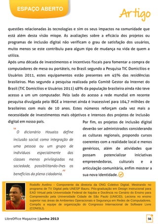 LibreOffice Magazine | Junho 2013 56
“O dicionário Houaiss define
inclusão social como integração de
uma pessoa ou um grupo de
indivíduos especialmente das
classes menos privilegiadas na
sociedade, possibilitando-lhes os
benefícios da plena cidadania.”
questões relacionadas às tecnologias e sim os seus impactos na comunidade que
está além desta visão míope. As avaliações sobre a eficácia dos projetos ou
programas de inclusão digital não verificam o grau de satisfação dos usuários,
muito menos se este contribuiu para algum tipo de mudança na vida de quem a
utiliza.
Após uma década de investimentos e incentivos fiscais para fomentar a compra de
computadores de mesa ou portáteis, no Brasil segundo a Pesquisa TIC Domicílios e
Usuários 2011, estes equipamentos estão presentes em 45% das residências
brasileiras. Mas segundo a pesquisa realizada pelo Comitê Gestor da Internet do
Brasil (TIC Domicílios e Usuários 2011) 48% da população brasileira ainda não teve
acesso a um um computador. Pelo lado do acesso a rede mundial em recente
pesquisa divulgada pelo IBGE a internet ainda é inacessível para 104,7 milhões de
brasileiros com mais de 10 anos. Estes números reforçam cada vez mais a
necessidade de investimentos mais objetivos e intensos dos projetos de inclusão
digital em nosso país. Por fim, os projetos de inclusão digital
deverão ser administrados considerando
as culturas regionais, propondo cursos
coerentes com a realidade local e menos
genéricos, além de atividades que
possam potencializar iniciativas
empreendedoras, culturais e a
articulação comunitária, enfim mostrar a
sua nova identidade.
Rodolfo Avelino - Componente da diretoria da ONG Coletivo Digital. Mestrando no
programa de TV Digital pela UNESP Bauru. Pós-graduação em Design instrucional para
EAD Virtual pela Universidade Federal de Itajuba e Docência no Cenário do Ensino para
Compreensão pela Universidade Cidade de São Paulo (UNICID). Leciona no ensino
superior nas áreas de Ambientes Operacionais e Segurança em Redes de Computadores.
Compôs a equipe de organização do Congresso Internacional de Software Livre
(CONISLI).
ESPAÇO ABERTO
Artigo
 