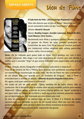 LibreOffice Magazine | Junho 2013 58
ESPAÇO ABERTO
Dica de FilmeDica de Filme
LibreOffice Magazine | Junho 2013 58
Oscar: Ele foi indicado para quase tudo no Oscar 2013 (ganhou um, com a atriz
Jennifer Lawrence). Não chega a ser uma obra-prima do cinema, mas sem dúvida é
melhor que o vencedor "Argo" (e que outros indicados mais paparicados pela grande
mídia).
Roteiro, direção, atores, fotografia e trilha sonora, tudo ótimo e impecável.
Trata-se da história de Pat e Tiffany, duas pessoas com problemas psicológicos em
um momento de reconstrução de suas vidas. No fim do filme me veio a lembrança
de um ditado que ouvi quando guri, na fronteira do Uruguai. Veja o filme e
entenderá bem o sentido do ditado: "Olhando de perto ninguém é bem certo..."
OK, agora, você quer saber como é a história?
Pat acaba de sair de uma clínica. Tiffany também sai de outra clínica. Não se
conheciam. Pat é obcecado pela ex-mulher (tem até um mandato judicial para manter
distância!). Tiffany perdeu o marido de forma trágica, entrou em “deprê” profunda e
deu para todos os colegas do escritório e mais alguns que estavam passando, acabou
por ser demitida e, por fim, internada em uma clínica pela irmã.
Os dois se encontram e se odeiam logo de cara. O filme é a história de ambos
reconstruindo sua sanidade, no meio de um mundo louco. Mais que isso não conto,
perderia a graça. Ah, além de tudo o filme tem ótimos momentos de bom humor.
Divertido, emocionante e envolvente. Impossível não gostar.
O lado bom da Vida - (Silver Linings Playbook) 2012 / EUA
Para não dizerem que só falo de filmes “desconhecidos”, vai
aí um comentário sobre um dos “oscarizados” deste ano.
Diretor: David O. Russell
Atores: Bradley Cooper, Jennifer Lawrence, Robert De Niro,
Jacki Weaver, Chris Tucker...
Recomendo este filme a qualquer público. Mesmo os que
só gostam de filmes de ação, grandes produções ou
historinhas de amor. Este filme cativa e envolve qualquer
um, intelectual, militar, religioso, ateu, pitboy, patricinha,
jovem, velho, rico ou pobre...
 
