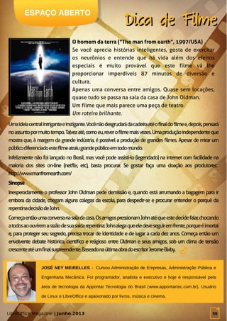 LibreOffice Magazine | Junho 2013 59
JOSÉ NEY MEIRELLES - Cursou Administração de Empresas, Administração Pública e
Engenharia Mecânica. Foi programador, analista e executivo e hoje é responsável pela
área de tecnologia da Appontar Tecnologia do Brasil (www.appontartec.com.br). Usuário
de Linux e LibreOffice e apaixonado por livros, música e cinema.
ESPAÇO ABERTO
Dica de FilmeDica de Filme
O homem da terra ("The man from earth", 1997/USA)O homem da terra ("The man from earth", 1997/USA)
Se você aprecia histórias inteligentes, gosta de exercitar
os neurônios e entende que há vida além dos efeitos
especiais é muito provável que este filme vá lhe
proporcionar imperdíveis 87 minutos de diversão e
cultura.
Apenas uma conversa entre amigos. Quase sem locações,
quase tudo se passa na sala da casa de John Oldman.
Um filme que mais parece uma peça de teatro.
Um roteiro brilhante.
Umaideiacentralintriganteeinstigante.Vocênãodesgrudarádacadeiraatéofinaldofilmee,depois,pensará
noassuntopormuitotempo.Talvezaté,comoeu,reverofilmemaisvezes.Umaproduçãoindependenteque
mostra que, à margem da grande indústria, é possível a produção de grandes filmes. Apesar de mirar um
públicodiferenciadoestefilmeatraiugrandepúblicoemtodomundo.
Infelizmente não foi lançado no Brasil, mas você pode assisti-lo (legendado) na internet com facilidade na
maioria dos sites on-line (netflix, etc), basta procurar. Se gostar faça uma doação aos produtores:
http://www.manfromearth.com/
SinopseSinopse
Inesperadamente o professor John Oldman pede demissão e, quando está arrumando a bagagem para ir
embora da cidade, chegam alguns colegas da escola, para despedir-se e procurar entender o porquê da
repentinadecisãodeJohn.
Começaentãoumaconversanasaladacasa.OsamigospressionamJohnatéqueestedecidefalar,chocando
atodosaoouviremarazãodesuasaídarepentina:Johnalegaqueeledeveseguiremfrente,porqueéimortal
e, para proteger seu segredo, precisa trocar de identidade e de lugar a cada dez anos. Começa então um
envolvente debate histórico, científico e religioso entre Oldman e seus amigos, sob um clima de tensão
crescenteatéumfinalsurpreendente.BaseadonaúltimaobradoescritorJeromeBixby.
LibreOffice Magazine | Junho 2013 59
 
