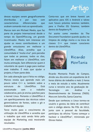 LibreOffice Magazine | Junho 2013 6
MUNDO LIBRE
Artigo
dessas equipes serem geograficamente
distribuídas e por isso com
características diferenciadas que
acabam somando mais ao aprendizado.
Marcos tem em Michael Meeks, que faz
parte do projeto internacional desde o
tempo do OpenOffice.org, um grande
incentivador. Meeks tem interesse em
ajudar os novos contribuidores e um
grande entusiasmo em melhorar o
LibreOffice. Alias, acredita que a
comunidade é “muita viva”, pois percebe
que todas as pessoas, todos os dias,
falam em melhorar o LibreOffice, com
muita animação. Sem diferenciar quem é
voluntário de quem é pago para realizar
esse trabalho. É mais que ajudar o
projeto, é fazer parte dele.
Em cada alteração que é feita no código,
Marcos revela que aprende mais um
pouco sobre C++ e, também sobre a
estrutura do LibreOffice. Está
acostumado com o trabalho
colaborativo, pois já enviou patches para
o kernel Linux. Portanto o LibreOffice é
um aperfeiçoamento das técnicas sobre
gerenciadores de fontes, sobre o git e
trabalho em equipe.
Torce muito para o crescimento da
utilização do LibreOffice e acredita que
o trabalho que está sendo feito pela
equipe de Marketing está mostrando
resultados.
Conta-nos que em breve haverá um
aplicativo para iOS e Android e talvez
num futuro próximo teremos também,
para o Firefox OS. Estamos, também
dentro do Raspberry Pi.
Foi aceito como membro da The
Document Foundation quando ajudou na
limpeza de código morto e na troca de
classes C++ que tratam caracteres
dentro do LibreOffice.
RicardoRicardo
MontaniaMontania
Ricardo Montania Prado de Campos,
divide seu dia entre um expediente de 8
horas diários de trabalho e mais 3 horas
e meia de estudo a noite. Atualmente
cursa o terceiro ano da graduação de
Tecnologia em Análise e
Desenvolvimento de Sistemas (TADS).
Mora em Joinville, Santa Catarina.
Desde que conheceu o Linux tornou-se
usuário e gostou da ideia de contribuir
com o código aberto. No FISL de 2012,
junto com o pessoal da faculdade,
participou da oficina “Como começar a
hackear o LibreOffice”, ministrada por
Olivier Hallot.
 