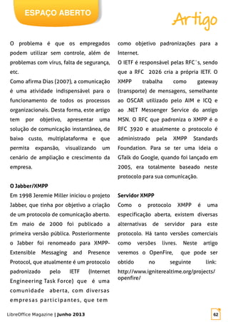 LibreOffice Magazine | Junho 2013 62
ESPAÇO ABERTO
Artigo
O problema é que os empregados
podem utilizar sem controle, além de
problemas com vírus, falta de segurança,
etc.
Como afirma Dias (2007), a comunicação
é uma atividade indispensável para o
funcionamento de todos os processos
organizacionais. Desta forma, este artigo
tem por objetivo, apresentar uma
solução de comunicação instantânea, de
baixo custo, multiplataforma e que
permita expansão, visualizando um
cenário de ampliação e crescimento da
empresa.
O Jabber/XMPP
Em 1998 Jeremie Miller iniciou o projeto
Jabber, que tinha por objetivo a criação
de um protocolo de comunicação aberto.
Em maio de 2000 foi publicado a
primeira versão pública. Posteriormente
o Jabber foi renomeado para XMPP-
Extensible Messaging and Presence
Protocol, que atualmente é um protocolo
padronizado pelo IETF (Internet
Engineering Task Force) que é uma
comunidade aberta, com diversas
empresas participantes, que tem
como objetivo padronizações para a
Internet.
O IETF é responsável pelas RFC´s, sendo
que a RFC 2026 cria a própria IETF. O
XMPP trabalha como gateway
(transporte) de mensagens, semelhante
ao OSCAR utilizado pelo AIM e ICQ e
ao .NET Messenger Service do antigo
MSN. O RFC que padroniza o XMPP é o
RFC 3920 e atualmente o protocolo é
administrado pela XMPP Standards
Foundation. Para se ter uma ideia o
GTalk do Google, quando foi lançado em
2005, era totalmente baseado neste
protocolo para sua comunicação.
Servidor XMPP
Como o protocolo XMPP é uma
especificação aberta, existem diversas
alternativas de servidor para este
protocolo. Há tanto versões comerciais
como versões livres. Neste artigo
veremos o OpenFire, que pode ser
obtido no seguinte link:
http://www.igniterealtime.org/projects/
openfire/
 
