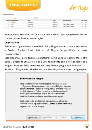 LibreOffice Magazine | Junho 2013 65
Pronto, nosso servidor já está ativo e funcionando. Agora precisamos de um
cliente para utilizar a comunicação.
Cliente XMPPCliente XMPP
Para este artigo, o cliente escolhido foi o Pidgin, mas existem outros como
o Exodus, Gabber, Nitro, Jeti etc. O Pidgin foi escolhido por suas
características.
Está disponível para diversas plataformas como Windows, Linux, Mac entre
outros, é fácil de utilizar e ainda é uma ferramenta com diversos recursos e
plugins. Pode ser feito download em: http://www.pidgin.im/download/
Ao abrir o Pidgin pela primeira vez, um wizard ajudará na sua configuração.
ESPAÇO ABERTO
Artigo
 