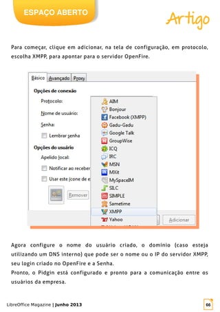 LibreOffice Magazine | Junho 2013 66
Agora configure o nome do usuário criado, o domínio (caso esteja
utilizando um DNS interno) que pode ser o nome ou o IP do servidor XMPP,
seu login criado no OpenFire e a Senha.
Pronto, o Pidgin está configurado e pronto para a comunicação entre os
usuários da empresa.
ESPAÇO ABERTO
Artigo
Para começar, clique em adicionar, na tela de configuração, em protocolo,
escolha XMPP, para apontar para o servidor OpenFire.
 
