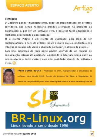 LibreOffice Magazine | Junho 2013 67
ESPAÇO ABERTO
Artigo
VantagensVantagens
O OpenFire por ser multiplataforma, pode ser implementado em diversos
servidores, não sendo necessário grandes alterações no ambiente da
organização e, por ser um software livre, é possível fazer adaptações e
melhorias dependendo da necessidade.
Já o cliente Pidgin é um cliente de qualidade, pois além de ser
multiplataforma, é fácil de utilizar, rápido e muito prático, podendo ainda
integrar os recursos de vídeo e chamada do OpenFire através de plugins.
Com isto, empresas de todo porte podem usufruir de um recurso de
comunicação interna de qualidade, ampliando o relacionamento entre os
colaboradores a baixo custo e com alta qualidade, através de softwares
livres.
FÁBIO GOMES ROCHA - Professor na Unit, evangelizador e entusiasta de
software livre desde 1996, Gestor de projetos de Rede e Segurança do
Senai/SE, responsável pelos sites www.fgrweb.com.br e www.tiacademy.com.br
 