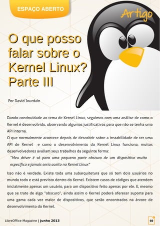 LibreOffice Magazine | Junho 2013 69
ESPAÇO ABERTO
LibreOffice Magazine | Junho 2013 69
Dando continuidade ao tema de Kernel Linux, seguimos com uma análise de como o
Kernel é desenvolvido, observando algumas justificativas para que não se tenha uma
API interna.
O que normalmente acontece depois de descobrir sobre a instabilidade de ter uma
API de Kernel e como o desenvolvimento do Kernel Linux funciona, muitos
desenvolvedores avaliam seus trabalhos da seguinte forma:
“Meu driver é só para uma pequena parte obscura de um dispositivo muito
específico e jamais seria aceito no Kernel Linux”
Isso não é verdade. Existe toda uma subarquitetura que só tem dois usuários no
mundo todo e está previsto dentro do Kernel. Existem casos de códigos que atendem
inicialmente apenas um usuário, para um dispositivo feito apenas por ele. E, mesmo
que se trate de algo “obscuro”, ainda assim o Kernel poderá oferecer suporte para
uma gama cada vez maior de dispositivos, que serão encontrados na árvore de
desenvolvimento do Kernel.
O que possoO que posso
falar sobre ofalar sobre o
Kernel Linux?Kernel Linux?
Parte IIIParte III
Artigo
Por David Jourdain
 