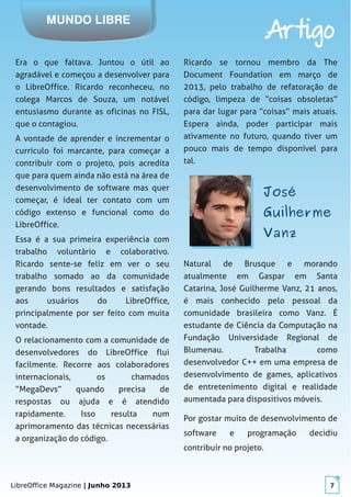 LibreOffice Magazine | Junho 2013 7
MUNDO LIBRE
Artigo
Era o que faltava. Juntou o útil ao
agradável e começou a desenvolver para
o LibreOffice. Ricardo reconheceu, no
colega Marcos de Souza, um notável
entusiasmo durante as oficinas no FISL,
que o contagiou.
A vontade de aprender e incrementar o
currículo foi marcante, para começar a
contribuir com o projeto, pois acredita
que para quem ainda não está na área de
desenvolvimento de software mas quer
começar, é ideal ter contato com um
código extenso e funcional como do
LibreOffice.
Essa é a sua primeira experiência com
trabalho voluntário e colaborativo.
Ricardo sente-se feliz em ver o seu
trabalho somado ao da comunidade
gerando bons resultados e satisfação
aos usuários do LibreOffice,
principalmente por ser feito com muita
vontade.
O relacionamento com a comunidade de
desenvolvedores do LibreOffice flui
facilmente. Recorre aos colaboradores
internacionais, os chamados
“MegaDevs” quando precisa de
respostas ou ajuda e é atendido
rapidamente. Isso resulta num
aprimoramento das técnicas necessárias
a organização do código.
Ricardo se tornou membro da The
Document Foundation em março de
2013, pelo trabalho de refatoração de
código, limpeza de “coisas obsoletas”
para dar lugar para “coisas” mais atuais.
Espera ainda, poder participar mais
ativamente no futuro, quando tiver um
pouco mais de tempo disponível para
tal.
JoséJosé
GuilhermeGuilherme
VanzVanz
Natural de Brusque e morando
atualmente em Gaspar em Santa
Catarina, José Guilherme Vanz, 21 anos,
é mais conhecido pelo pessoal da
comunidade brasileira como Vanz. É
estudante de Ciência da Computação na
Fundação Universidade Regional de
Blumenau. Trabalha como
desenvolvedor C++ em uma empresa de
desenvolvimento de games, aplicativos
de entretenimento digital e realidade
aumentada para dispositivos móveis.
Por gostar muito de desenvolvimento de
software e programação decidiu
contribuir no projeto.
 