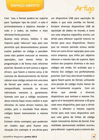 LibreOffice Magazine | Junho 2013 70
ESPAÇO ABERTO
Artigo
LibreOffice Magazine | Junho 2013 70
Com isso, o Kernel poderá ter suporte
para “qualquer tipo de coisa”, e este é
primordialmente o objetivo. Atender a
tudo e a todos, da melhor e mais
eficiente forma possível.
Quanto mais drivers, melhor. E não
importa quão "obscuro" seja, pois isso
permitirá que desenvolvedores possam
avaliar padrões no código e perceber
como eles podem executar as mesmas
operações, com menos linhas de
programação e de forma mais eficiente
possível. Quando se tem acesso a alguns
drivers que fazem a mesma coisa, é de
costume do desenvolvimento do Kernel
colocar esse código comum em uma área
do Kernel que venha a ter seu uso
compartilhado, tornando os drivers
individuais menores e, geralmente,
fazendo com que o código resultante
desta mescla fique muito melhor e mais
eficiente. As vezes drivers inteiros são
unidos, pois o resultado final destes
códigos fazem basicamente a mesma
coisa.
Existem vários exemplos que poderiam
ser citados aqui para ilustrar esta
situação. Um exemplo é um driver para
um dispositivo USB para aquisição de
dados e que está contido no Kernel.
Existem diversos dispositivos USB de
aquisição de dados no mundo, e certa
vez uma empresa específica enviou um
driver para oferecer suporte interno no
Kernel para seus dispositivos. Ocorre
que no mesmo período estava sendo
feito um outro driver separado, para uma
outra empresa, que tinha por objetivo
oferecer o mesmo tipo de suporte. Após
análise dos projetos distintos e de seus
códigos até então, foi avaliado que a
mescla dos códigos era perfeitamente
possível. Com isso, eles foram fundidos e
agora fazem parte do Kernel, utilizando
uma porção de código muito menor do
que inicialmente ocuparia. Com um
driver que atende a diversos
dispositivos que tenham o mesmo fim,
agora só é necessário adicionar o ID para
cada novo dispositivo, para que o driver
venha a oferecer o mesmo suporte
inicial para este novo dispositivo sem
que uma gama de linhas de código
sejam necessárias dentro do Kernel. Esta
realidade apresentada também ocorreu
para oferecer suporte para a maioria das
 
